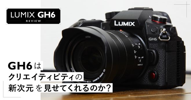 GH6はクリエイティビティの新次元を見せてくれるのか？ LUMIX